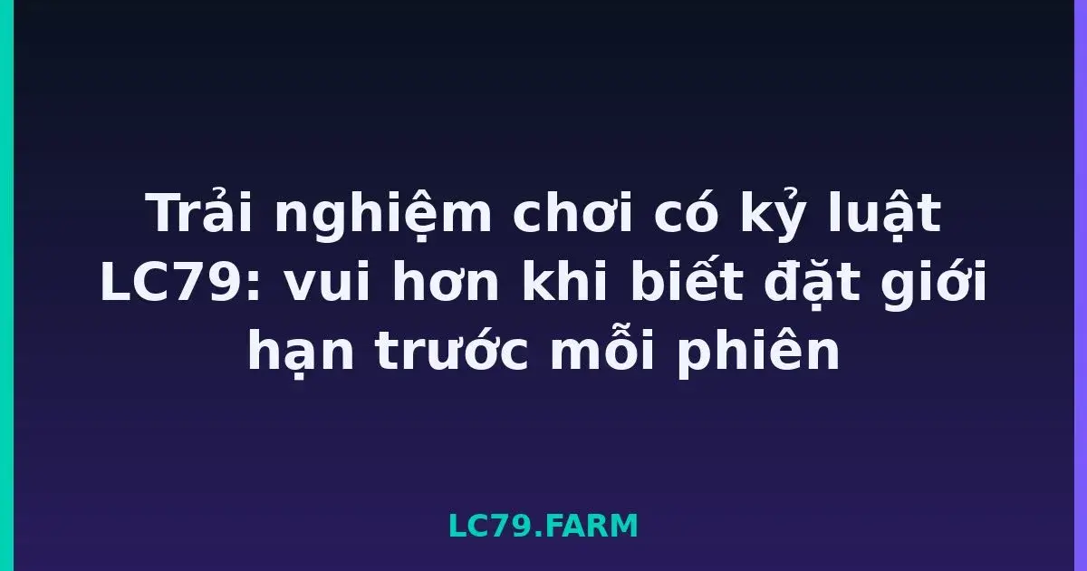 Trải nghiệm chơi có kỷ luật LC79: vui hơn khi biết đặt giới hạn trước mỗi phiên LC79