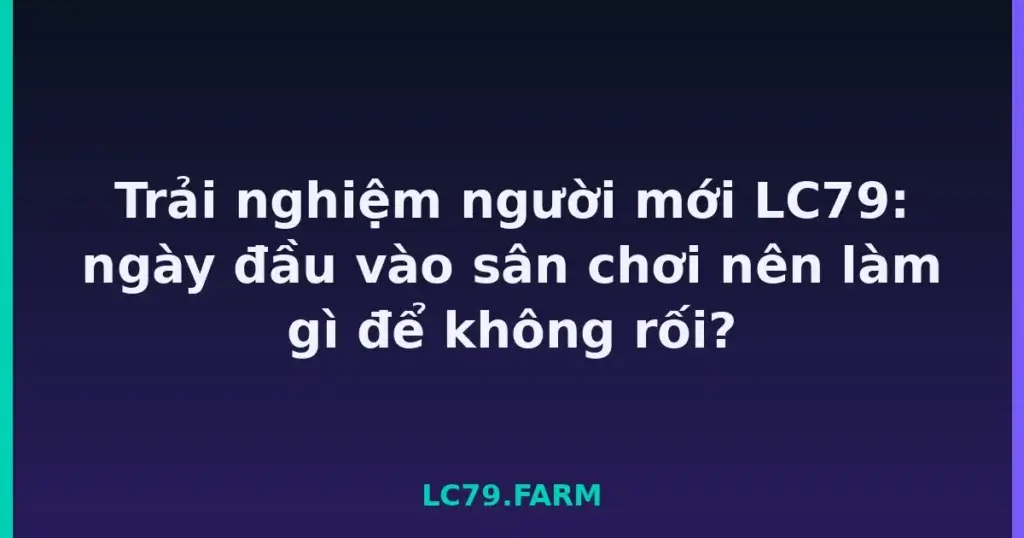 Trải nghiệm người mới LC79: ngày đầu vào sân chơi nên làm gì để không rối? tại LC79