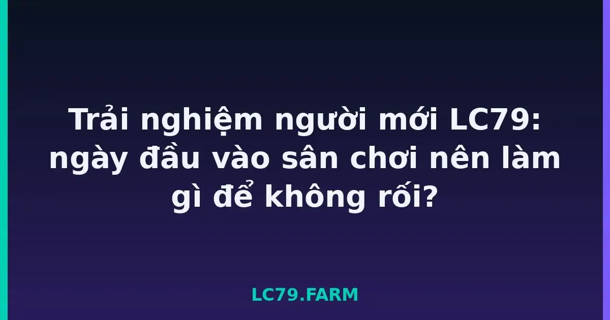 Trải nghiệm người mới LC79: ngày đầu vào sân chơi nên làm gì để không rối? LC79
