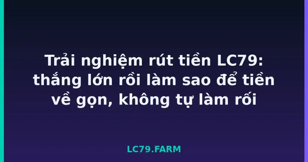 Trải nghiệm rút tiền LC79: thắng lớn rồi làm sao để tiền về gọn, không tự làm rối tại LC79