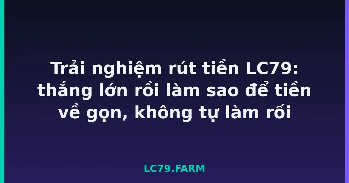 Trải nghiệm rút tiền LC79: thắng lớn rồi làm sao để tiền về gọn, không tự làm rối LC79