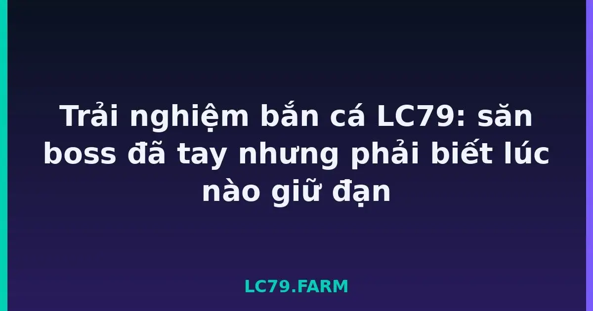 Trải nghiệm bắn cá LC79: săn boss đã tay nhưng phải biết lúc nào giữ đạn LC79