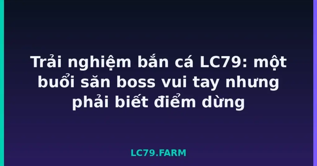 Trải nghiệm bắn cá LC79: một buổi săn boss vui tay nhưng phải biết điểm dừng tại LC79